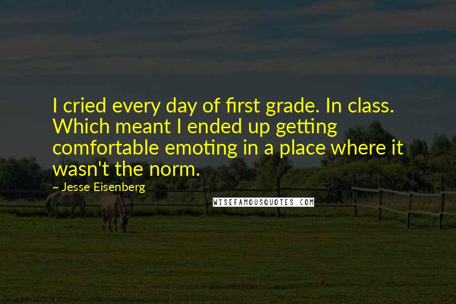 Jesse Eisenberg Quotes: I cried every day of first grade. In class. Which meant I ended up getting comfortable emoting in a place where it wasn't the norm.