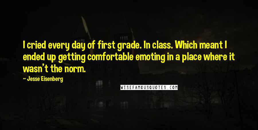 Jesse Eisenberg Quotes: I cried every day of first grade. In class. Which meant I ended up getting comfortable emoting in a place where it wasn't the norm.