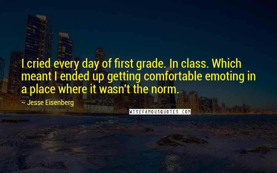 Jesse Eisenberg Quotes: I cried every day of first grade. In class. Which meant I ended up getting comfortable emoting in a place where it wasn't the norm.