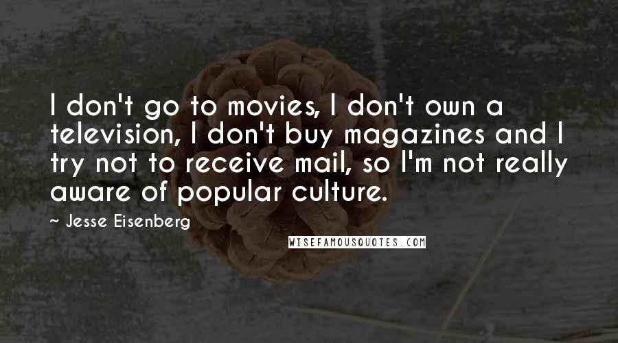 Jesse Eisenberg Quotes: I don't go to movies, I don't own a television, I don't buy magazines and I try not to receive mail, so I'm not really aware of popular culture.