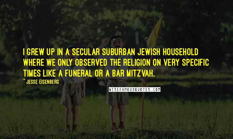 Jesse Eisenberg Quotes: I grew up in a secular suburban Jewish household where we only observed the religion on very specific times like a funeral or a Bar Mitzvah.