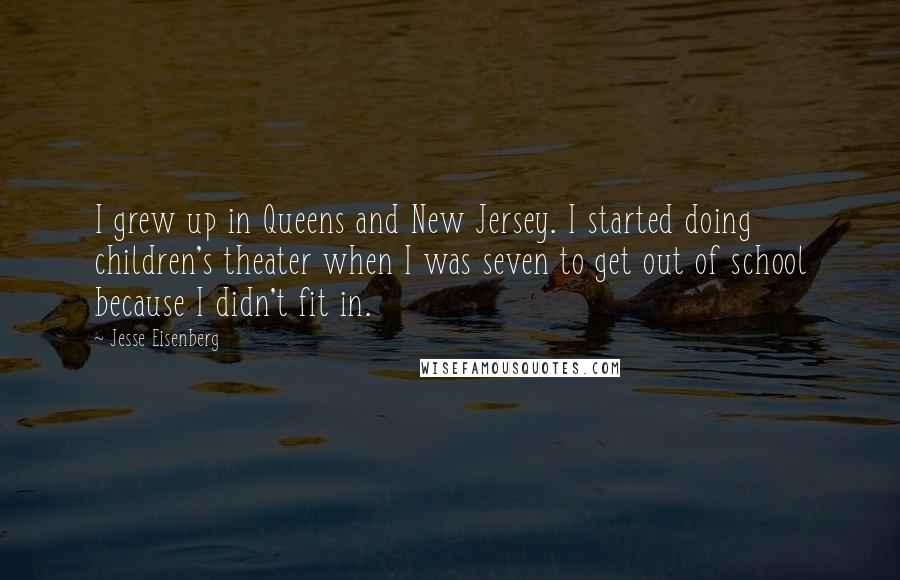 Jesse Eisenberg Quotes: I grew up in Queens and New Jersey. I started doing children's theater when I was seven to get out of school because I didn't fit in.