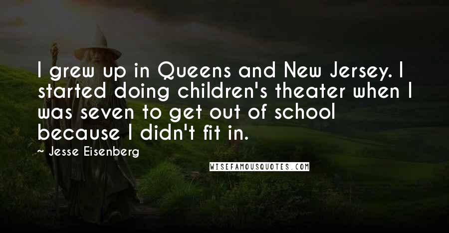 Jesse Eisenberg Quotes: I grew up in Queens and New Jersey. I started doing children's theater when I was seven to get out of school because I didn't fit in.