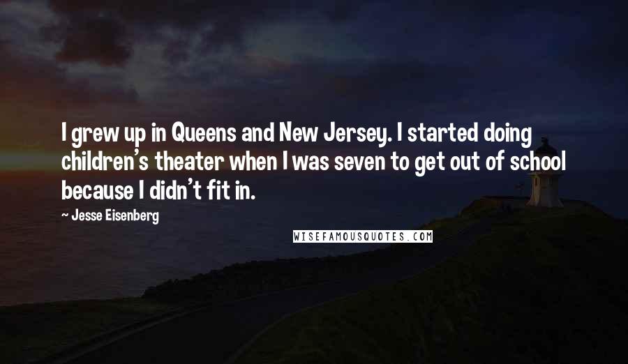Jesse Eisenberg Quotes: I grew up in Queens and New Jersey. I started doing children's theater when I was seven to get out of school because I didn't fit in.