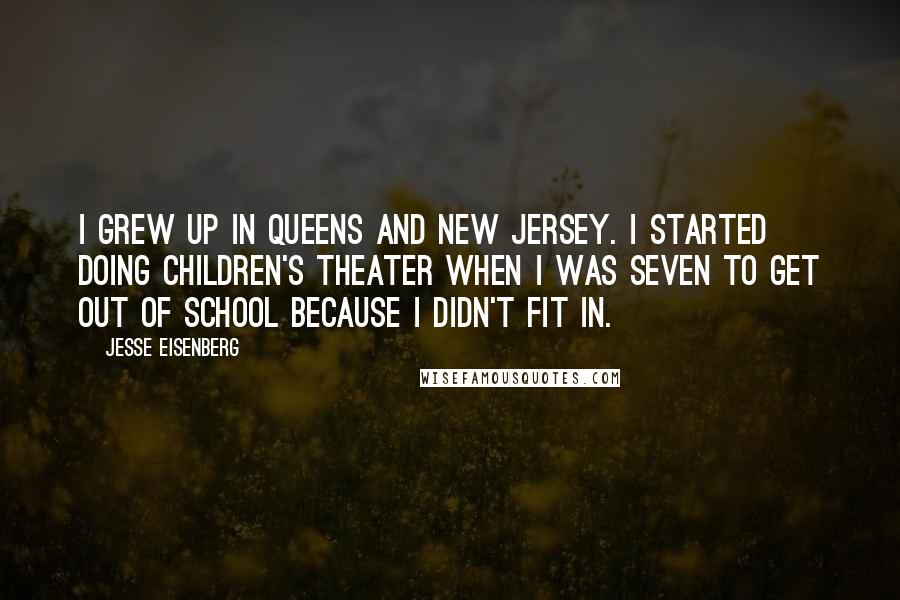 Jesse Eisenberg Quotes: I grew up in Queens and New Jersey. I started doing children's theater when I was seven to get out of school because I didn't fit in.