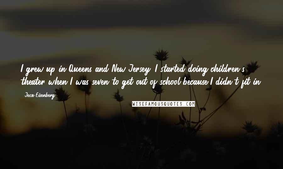 Jesse Eisenberg Quotes: I grew up in Queens and New Jersey. I started doing children's theater when I was seven to get out of school because I didn't fit in.