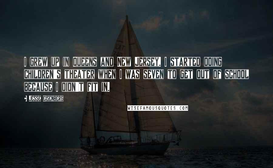 Jesse Eisenberg Quotes: I grew up in Queens and New Jersey. I started doing children's theater when I was seven to get out of school because I didn't fit in.