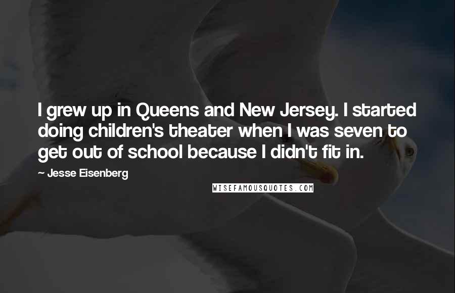 Jesse Eisenberg Quotes: I grew up in Queens and New Jersey. I started doing children's theater when I was seven to get out of school because I didn't fit in.