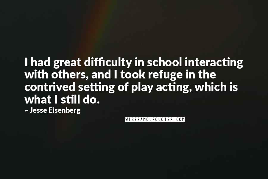 Jesse Eisenberg Quotes: I had great difficulty in school interacting with others, and I took refuge in the contrived setting of play acting, which is what I still do.