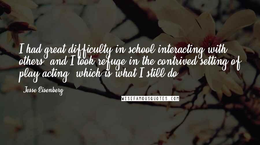 Jesse Eisenberg Quotes: I had great difficulty in school interacting with others, and I took refuge in the contrived setting of play acting, which is what I still do.