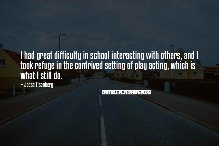 Jesse Eisenberg Quotes: I had great difficulty in school interacting with others, and I took refuge in the contrived setting of play acting, which is what I still do.