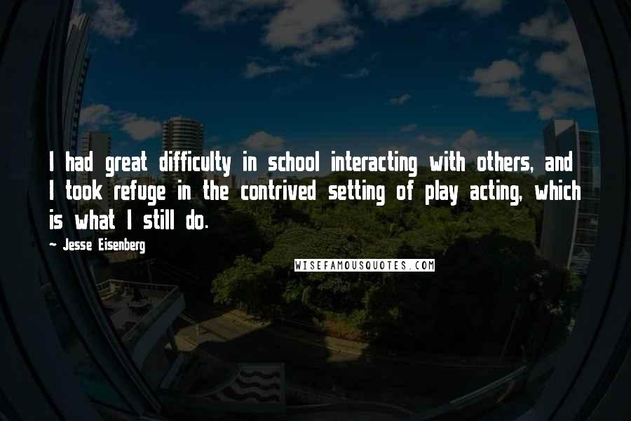 Jesse Eisenberg Quotes: I had great difficulty in school interacting with others, and I took refuge in the contrived setting of play acting, which is what I still do.