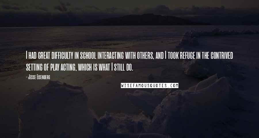 Jesse Eisenberg Quotes: I had great difficulty in school interacting with others, and I took refuge in the contrived setting of play acting, which is what I still do.