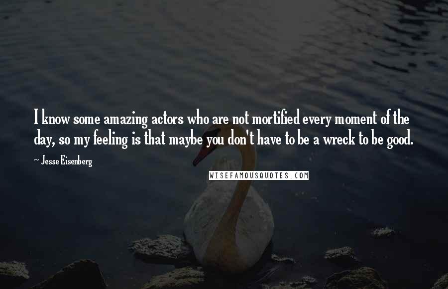 Jesse Eisenberg Quotes: I know some amazing actors who are not mortified every moment of the day, so my feeling is that maybe you don't have to be a wreck to be good.