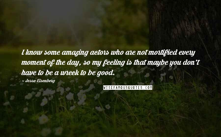 Jesse Eisenberg Quotes: I know some amazing actors who are not mortified every moment of the day, so my feeling is that maybe you don't have to be a wreck to be good.