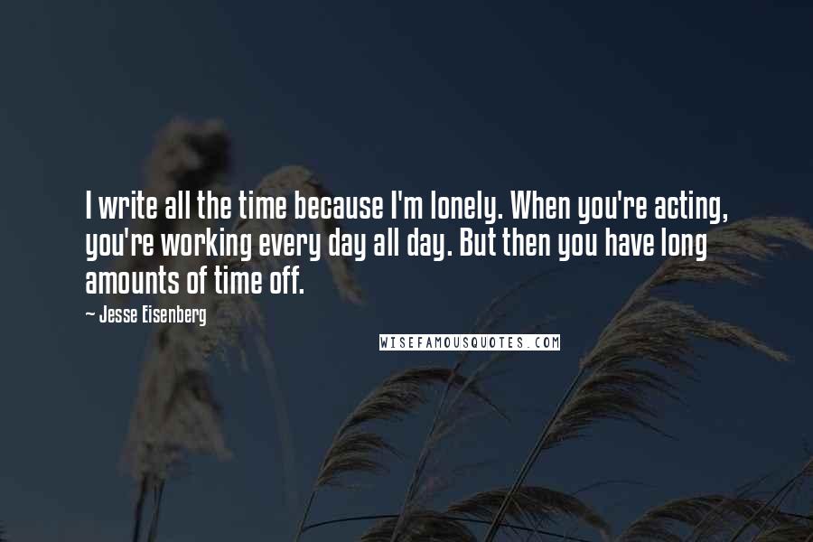 Jesse Eisenberg Quotes: I write all the time because I'm lonely. When you're acting, you're working every day all day. But then you have long amounts of time off.