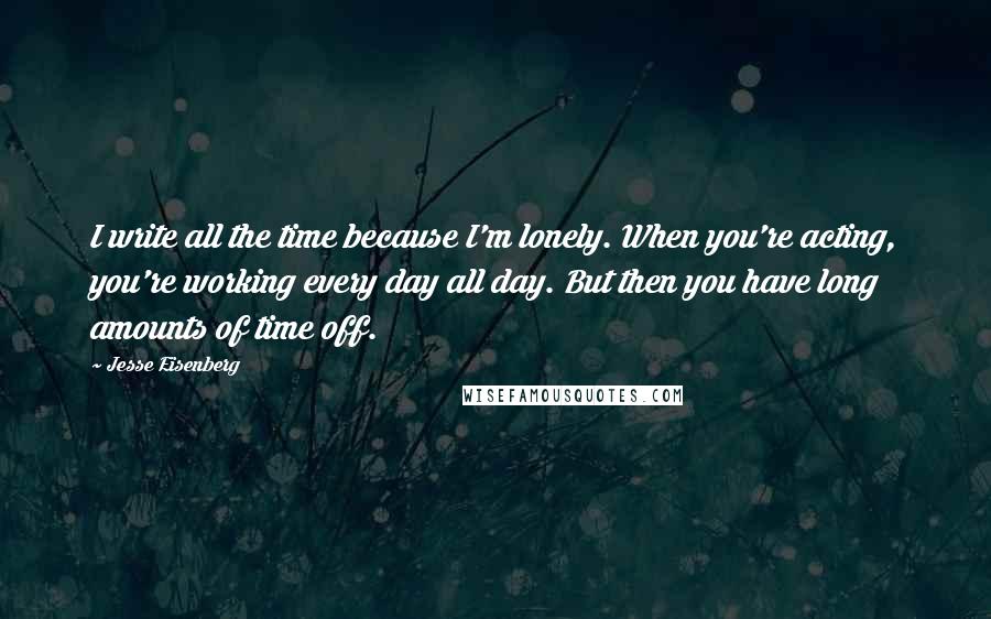 Jesse Eisenberg Quotes: I write all the time because I'm lonely. When you're acting, you're working every day all day. But then you have long amounts of time off.