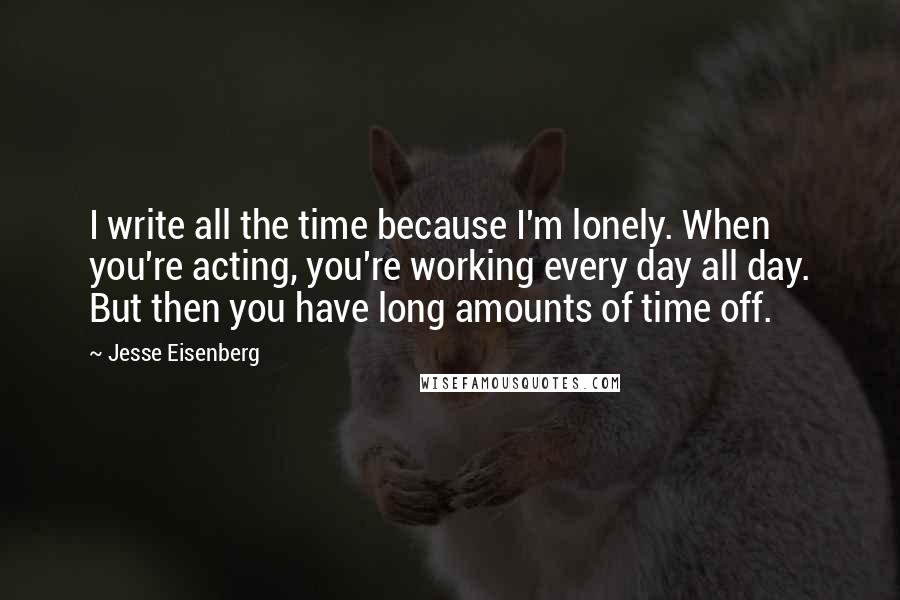 Jesse Eisenberg Quotes: I write all the time because I'm lonely. When you're acting, you're working every day all day. But then you have long amounts of time off.