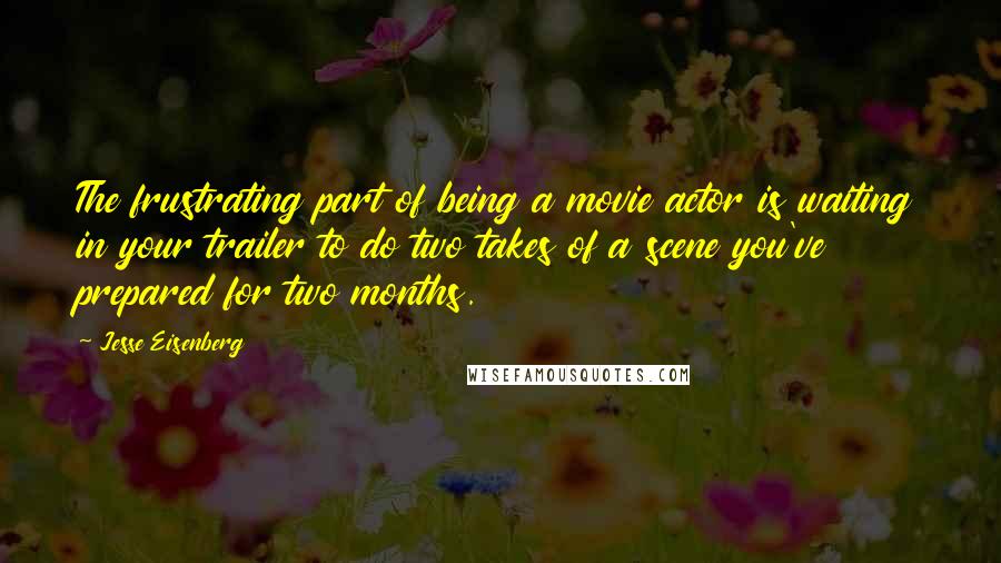 Jesse Eisenberg Quotes: The frustrating part of being a movie actor is waiting in your trailer to do two takes of a scene you've prepared for two months.