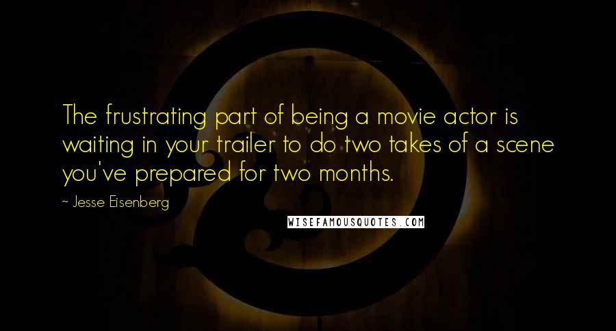 Jesse Eisenberg Quotes: The frustrating part of being a movie actor is waiting in your trailer to do two takes of a scene you've prepared for two months.