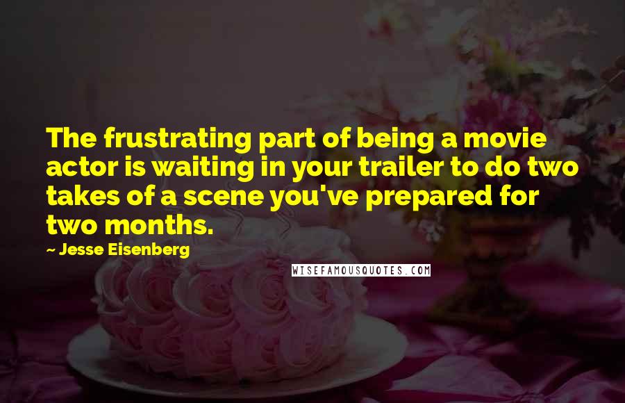 Jesse Eisenberg Quotes: The frustrating part of being a movie actor is waiting in your trailer to do two takes of a scene you've prepared for two months.