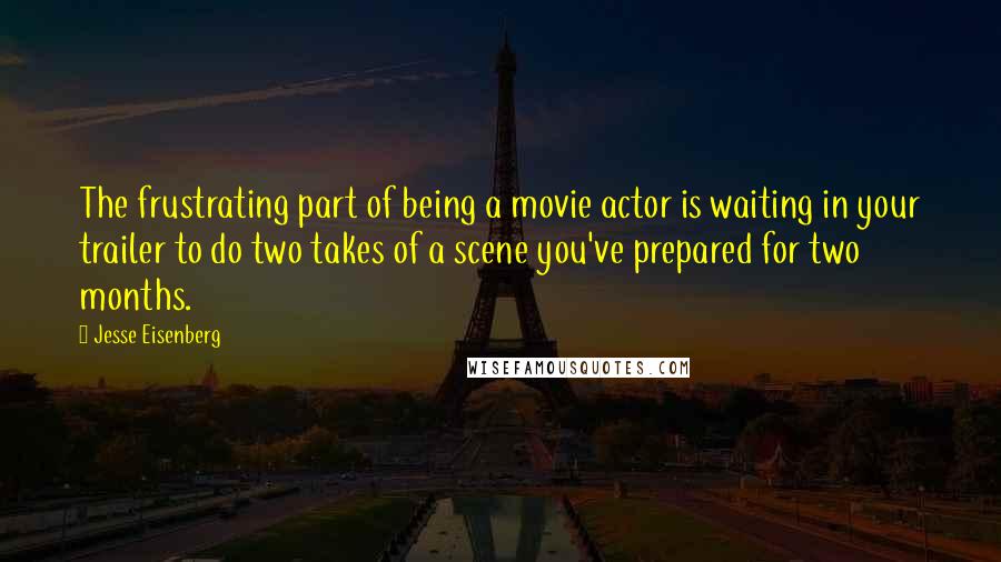 Jesse Eisenberg Quotes: The frustrating part of being a movie actor is waiting in your trailer to do two takes of a scene you've prepared for two months.