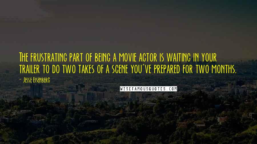 Jesse Eisenberg Quotes: The frustrating part of being a movie actor is waiting in your trailer to do two takes of a scene you've prepared for two months.