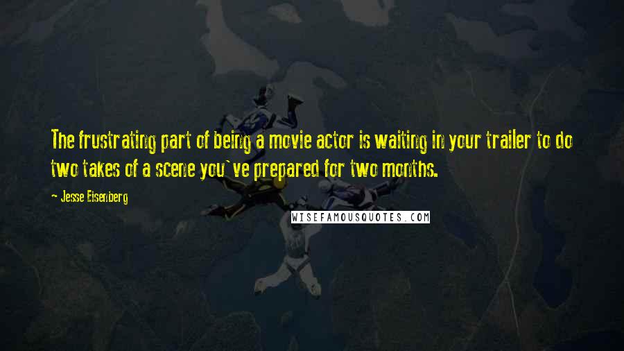 Jesse Eisenberg Quotes: The frustrating part of being a movie actor is waiting in your trailer to do two takes of a scene you've prepared for two months.