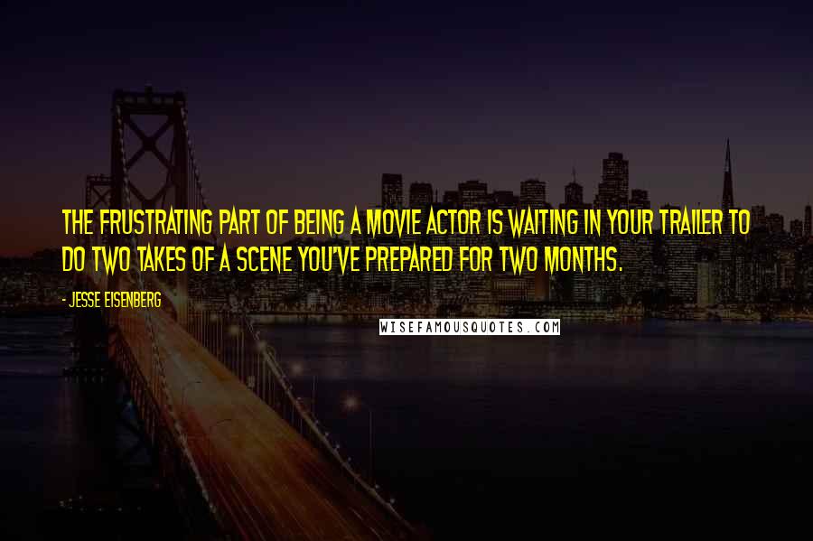 Jesse Eisenberg Quotes: The frustrating part of being a movie actor is waiting in your trailer to do two takes of a scene you've prepared for two months.