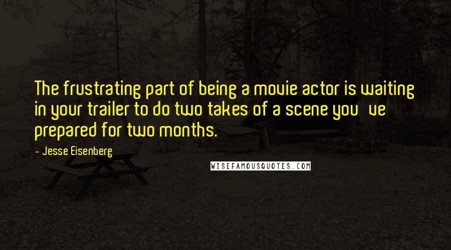 Jesse Eisenberg Quotes: The frustrating part of being a movie actor is waiting in your trailer to do two takes of a scene you've prepared for two months.