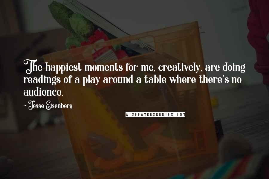Jesse Eisenberg Quotes: The happiest moments for me, creatively, are doing readings of a play around a table where there's no audience.