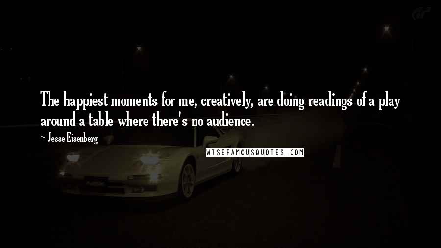 Jesse Eisenberg Quotes: The happiest moments for me, creatively, are doing readings of a play around a table where there's no audience.