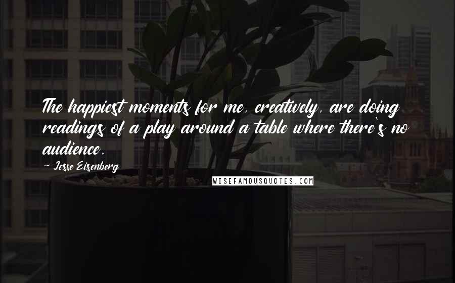 Jesse Eisenberg Quotes: The happiest moments for me, creatively, are doing readings of a play around a table where there's no audience.