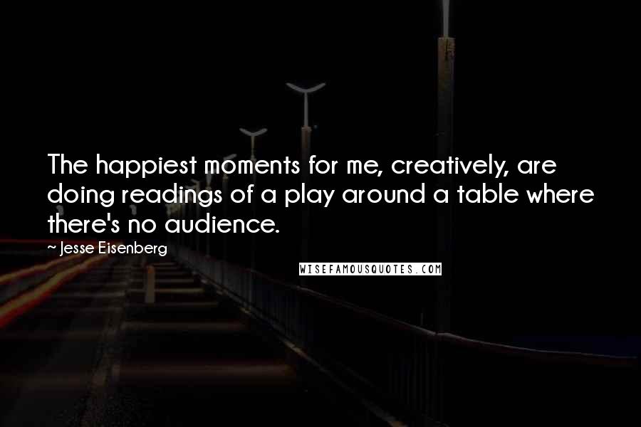 Jesse Eisenberg Quotes: The happiest moments for me, creatively, are doing readings of a play around a table where there's no audience.
