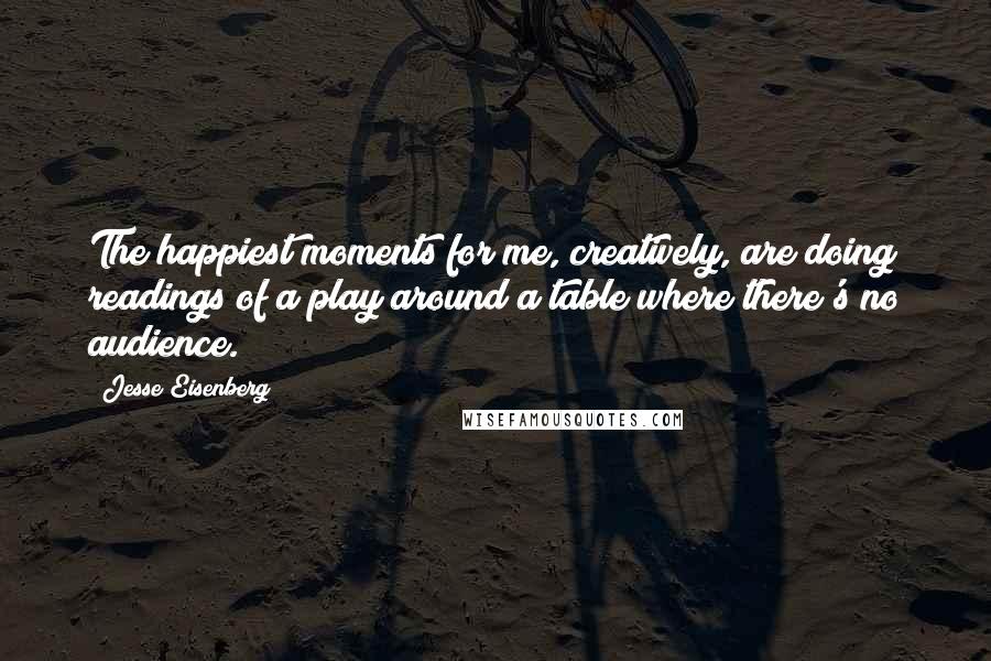 Jesse Eisenberg Quotes: The happiest moments for me, creatively, are doing readings of a play around a table where there's no audience.