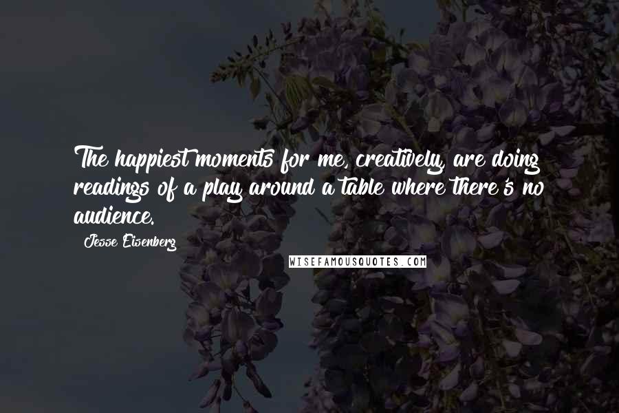 Jesse Eisenberg Quotes: The happiest moments for me, creatively, are doing readings of a play around a table where there's no audience.