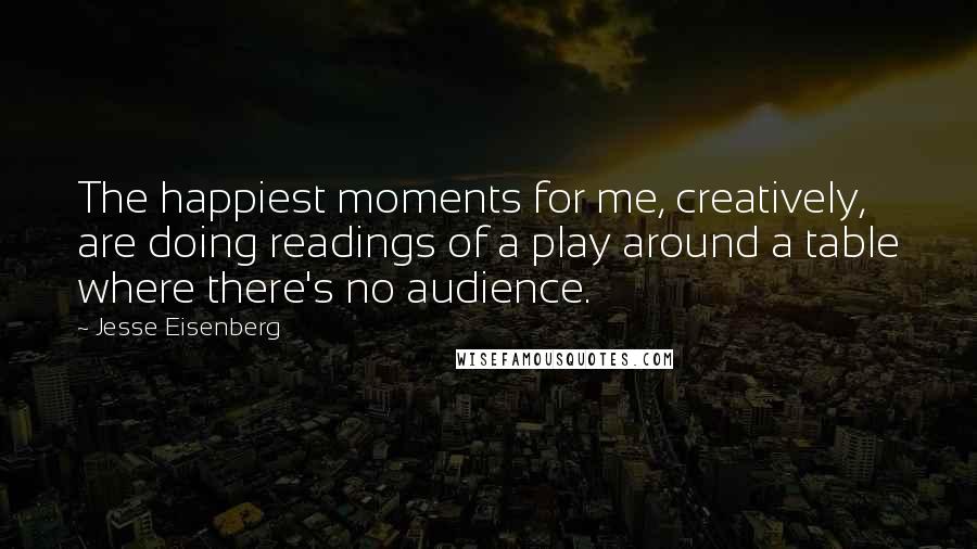 Jesse Eisenberg Quotes: The happiest moments for me, creatively, are doing readings of a play around a table where there's no audience.
