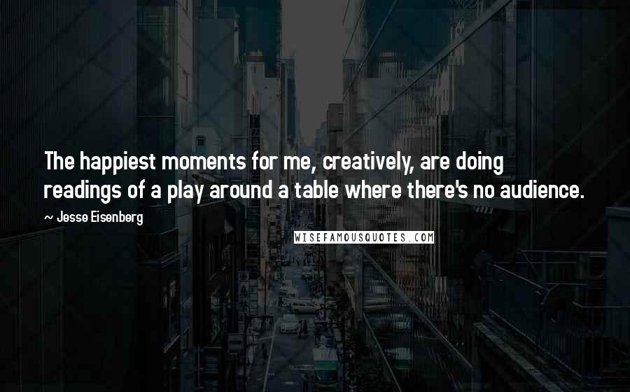 Jesse Eisenberg Quotes: The happiest moments for me, creatively, are doing readings of a play around a table where there's no audience.