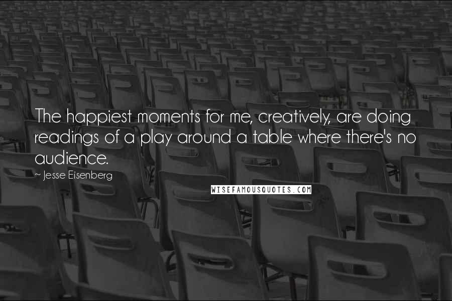 Jesse Eisenberg Quotes: The happiest moments for me, creatively, are doing readings of a play around a table where there's no audience.