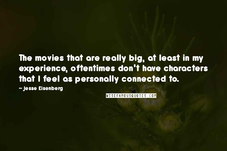 Jesse Eisenberg Quotes: The movies that are really big, at least in my experience, oftentimes don't have characters that I feel as personally connected to.