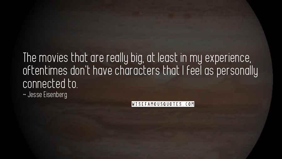 Jesse Eisenberg Quotes: The movies that are really big, at least in my experience, oftentimes don't have characters that I feel as personally connected to.