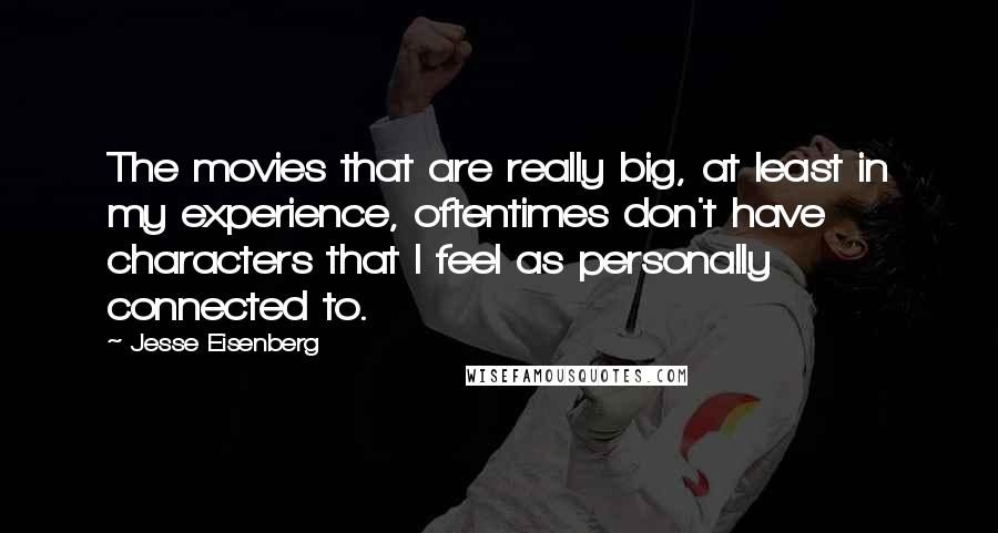 Jesse Eisenberg Quotes: The movies that are really big, at least in my experience, oftentimes don't have characters that I feel as personally connected to.