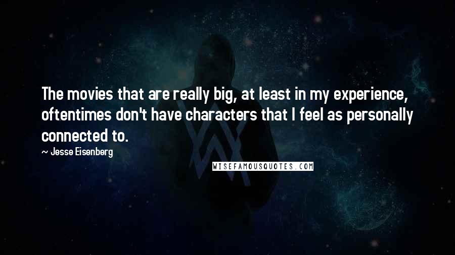Jesse Eisenberg Quotes: The movies that are really big, at least in my experience, oftentimes don't have characters that I feel as personally connected to.