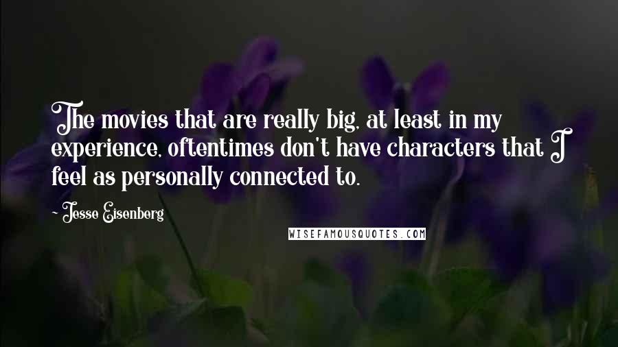 Jesse Eisenberg Quotes: The movies that are really big, at least in my experience, oftentimes don't have characters that I feel as personally connected to.