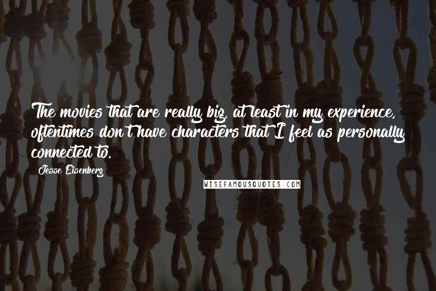 Jesse Eisenberg Quotes: The movies that are really big, at least in my experience, oftentimes don't have characters that I feel as personally connected to.