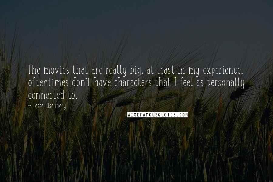 Jesse Eisenberg Quotes: The movies that are really big, at least in my experience, oftentimes don't have characters that I feel as personally connected to.