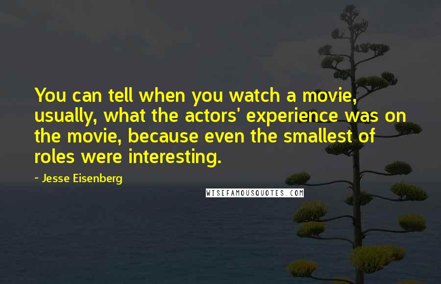 Jesse Eisenberg Quotes: You can tell when you watch a movie, usually, what the actors' experience was on the movie, because even the smallest of roles were interesting.