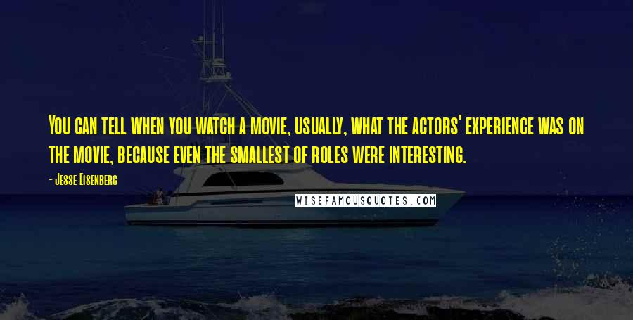 Jesse Eisenberg Quotes: You can tell when you watch a movie, usually, what the actors' experience was on the movie, because even the smallest of roles were interesting.