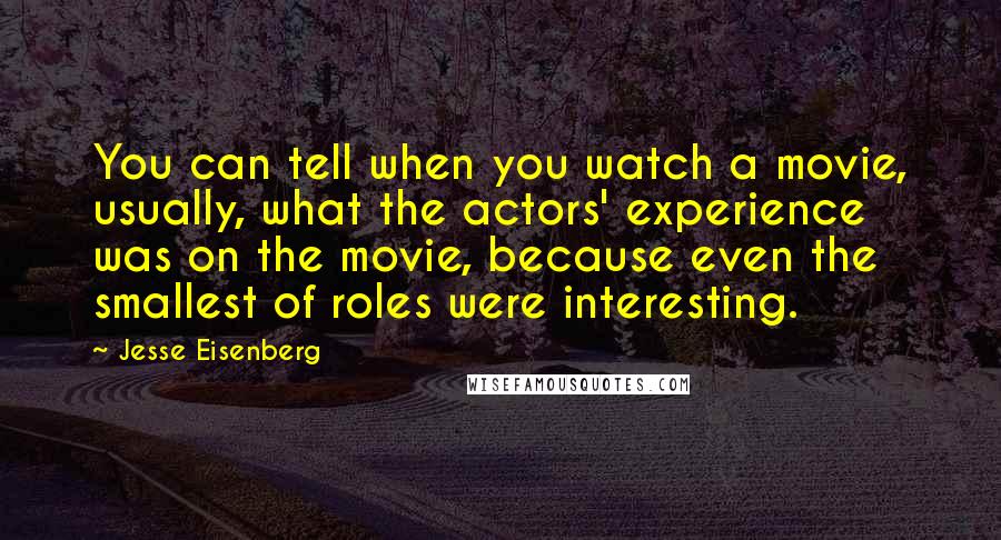 Jesse Eisenberg Quotes: You can tell when you watch a movie, usually, what the actors' experience was on the movie, because even the smallest of roles were interesting.