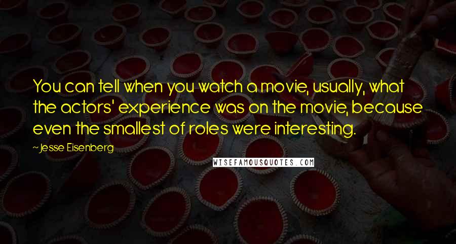 Jesse Eisenberg Quotes: You can tell when you watch a movie, usually, what the actors' experience was on the movie, because even the smallest of roles were interesting.